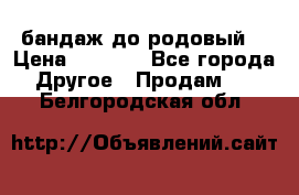 бандаж до родовый  › Цена ­ 1 000 - Все города Другое » Продам   . Белгородская обл.